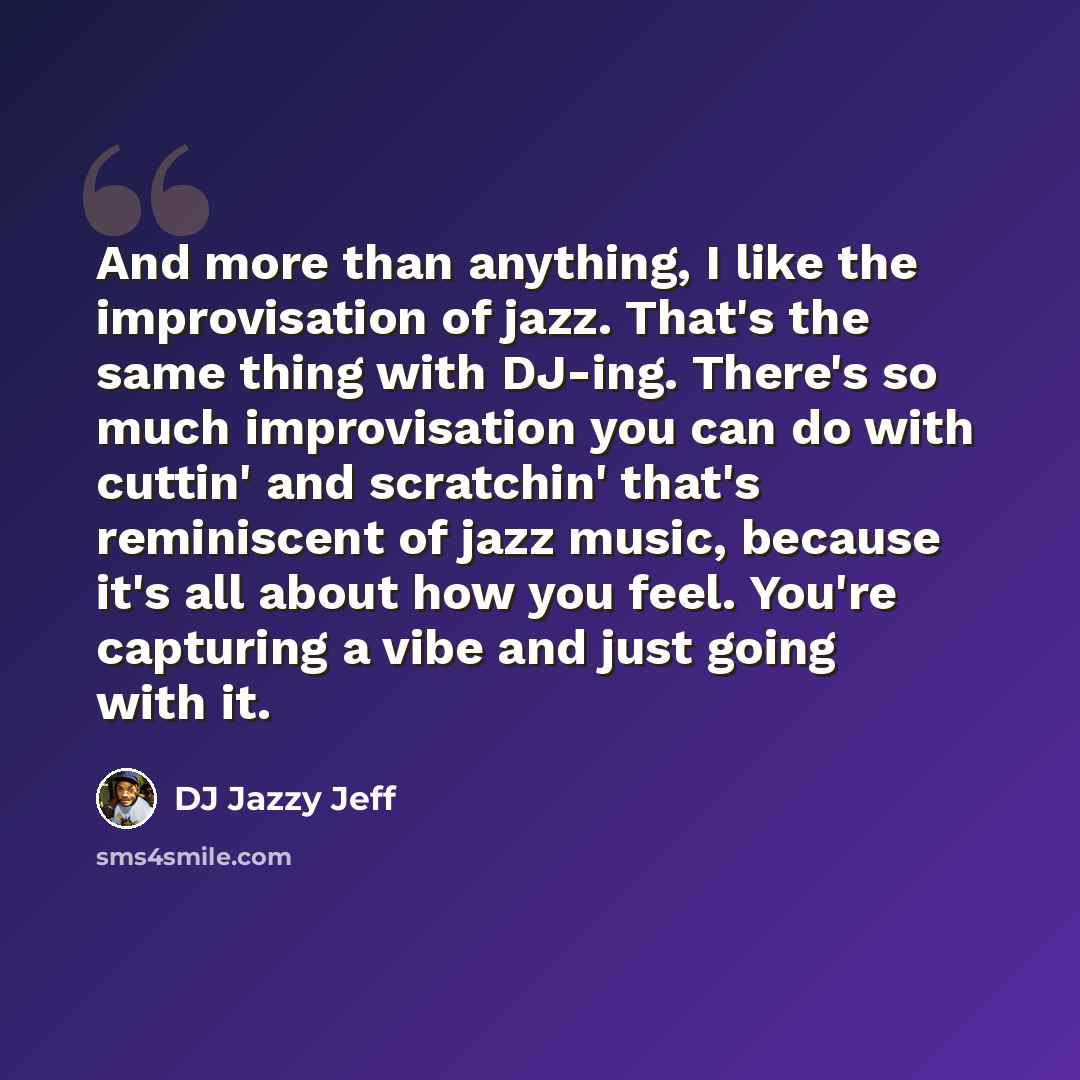 “And more than anything, I like the improvisation of jazz. That's the same thing with DJ-ing. There's so much improvisation you can do with cuttin' and scratchin' that's reminiscent of jazz music, because it's all about how you feel. You're capturing a vibe and just going with it.” quote by DJ Jazzy Jeff