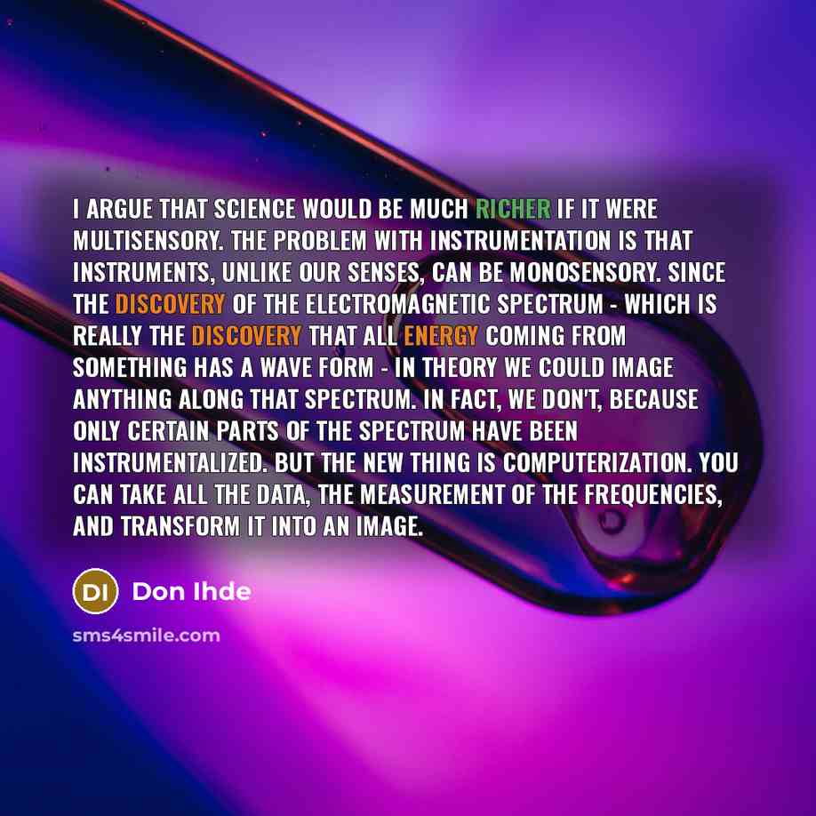 “I argue that science would be much richer if it were multisensory. The problem with instrumentation is that instruments, unlike our senses, can be monosensory. Since the discovery of the electromagnetic spectrum - which is really the discovery that all energy coming from something has a wave form…” quote by Don Ihde