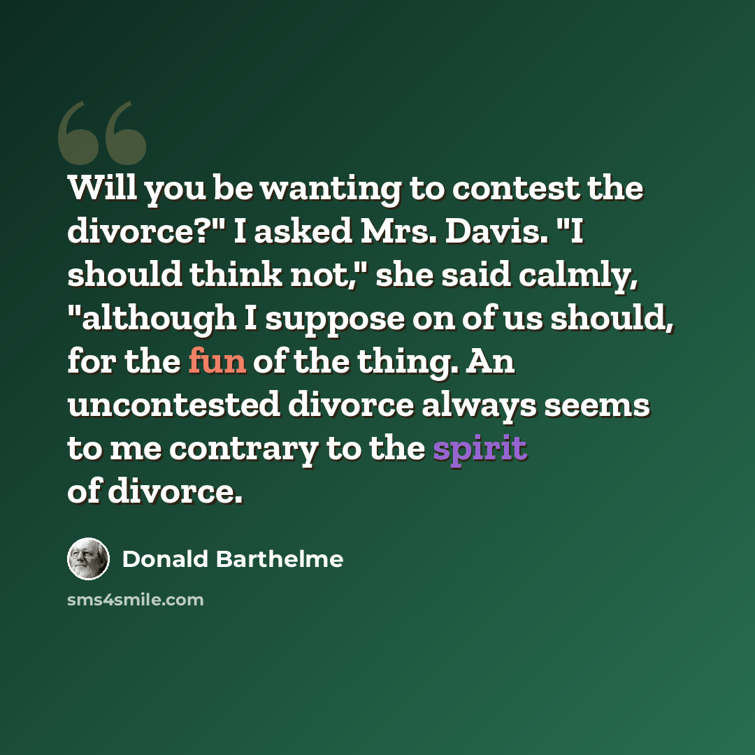 “Will you be wanting to contest the divorce?" I asked Mrs. Davis. "I should think not," she said calmly, "although I suppose on of us should, for the fun of the thing. An uncontested divorce always seems to me contrary to the spirit of divorce.” quote by Donald Barthelme