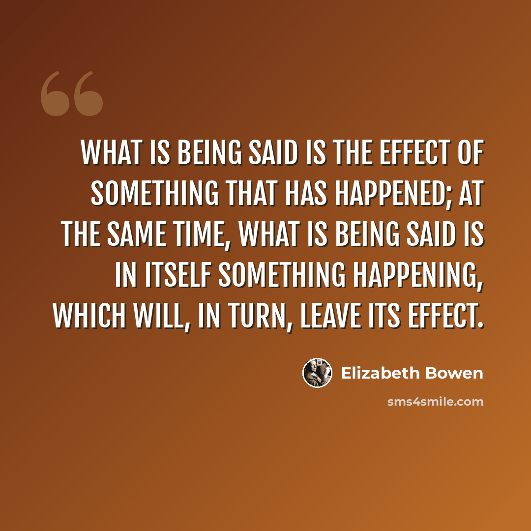 “What is being said is the effect of something that has happened; at the same time, what is being said is in itself something happening, which will, in turn, leave its effect.” quote by Elizabeth Bowen