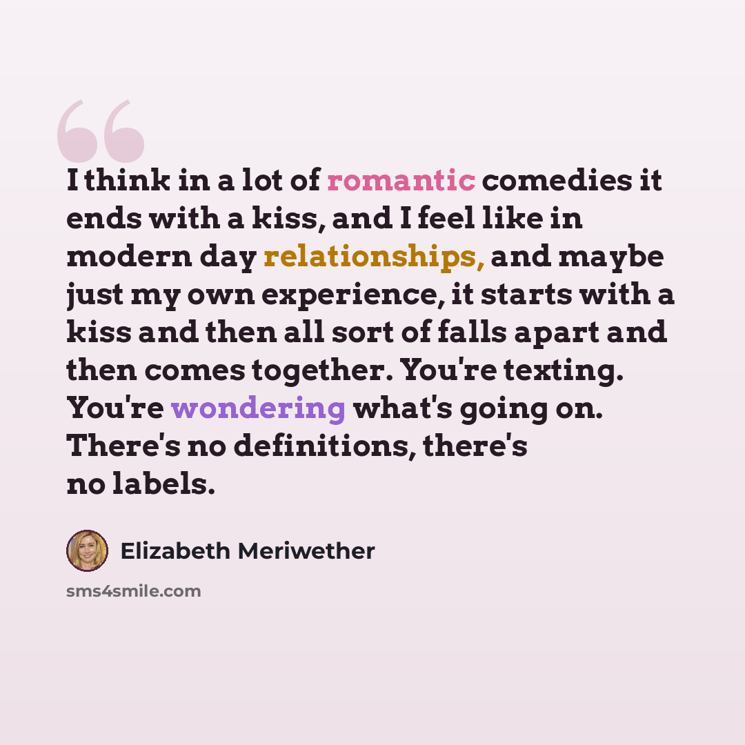 “I think in a lot of romantic comedies it ends with a kiss, and I feel like in modern day relationships, and maybe just my own experience, it starts with a kiss and then all sort of falls apart and then comes together. You're texting. You're wondering what's going on. There's no definitions…” quote by Elizabeth Meriwether