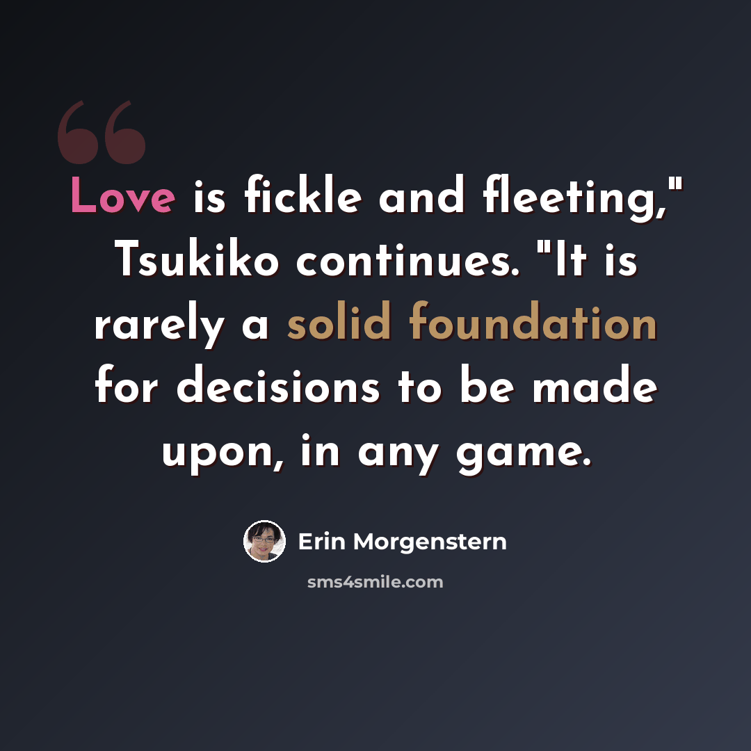 “Love is fickle and fleeting," Tsukiko continues. "It is rarely a solid foundation for decisions to be made upon, in any game.” quote by Erin Morgenstern