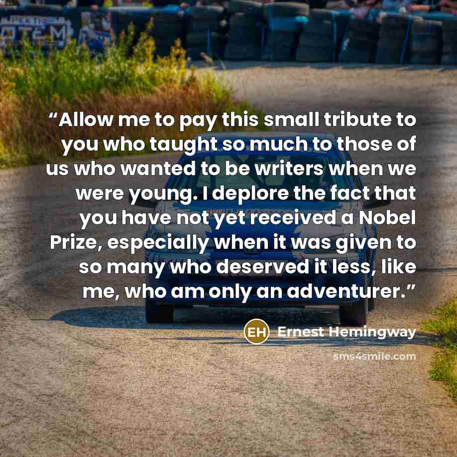 “Allow me to pay this small tribute to you who taught so much to those of us who wanted to be writers when we were young. I deplore the fact that you have not yet received a Nobel Prize, especially when it was given to so many who deserved it less, like me, who am only an adventurer.” quote by Ernest Hemingway