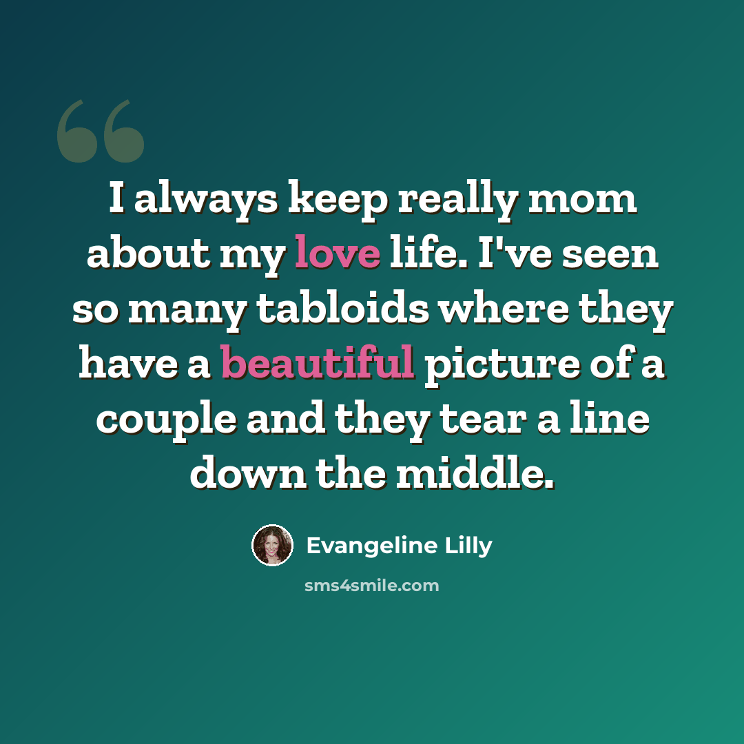 “I always keep really mom about my love life. I've seen so many tabloids where they have a beautiful picture of a couple and they tear a line down the middle.” quote by Evangeline Lilly