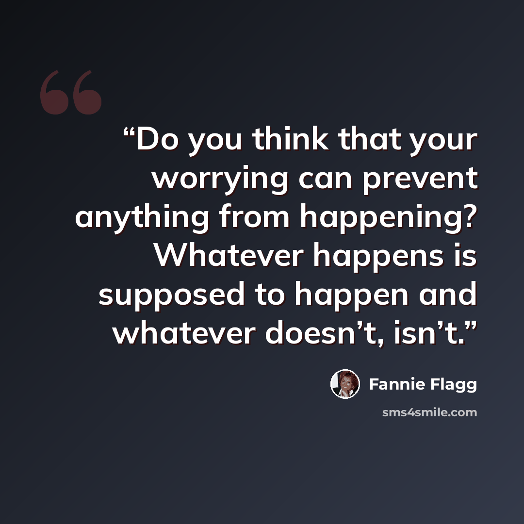 “Do you think that your worrying can prevent anything from happening? Whatever happens is supposed to happen and whatever doesn’t, isn’t.” quote by Fannie Flagg