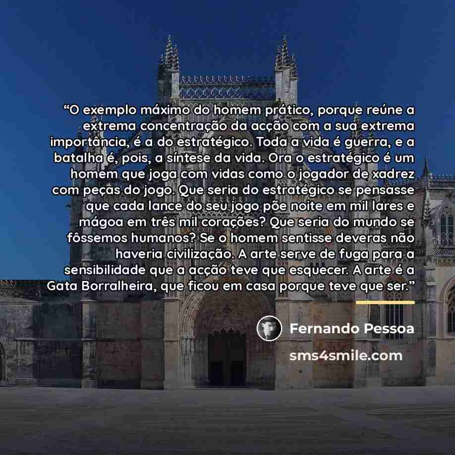 “O exemplo máximo do homem prático, porque reúne a extrema concentração da acção com a sua extrema importância, é a do estratégico. Toda a vida é guerra, e a batalha é, pois, a síntese da vida. Ora o estratégico é um homem que joga com vidas como o jogador de xadrez com peças do jogo. Que seria do…” quote by Fernando Pessoa