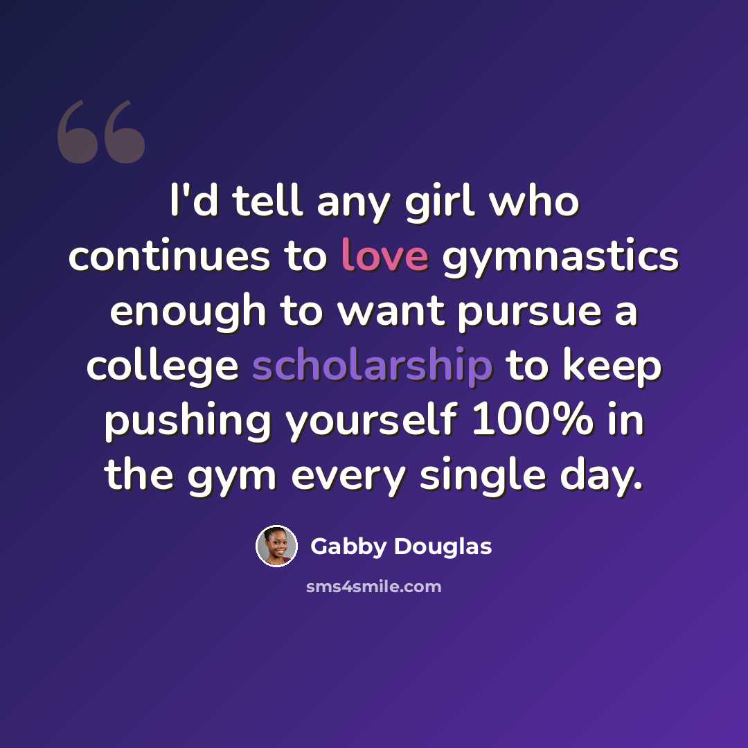 “I'd tell any girl who continues to love gymnastics enough to want pursue a college scholarship to keep pushing yourself 100% in the gym every single day.” quote by Gabby Douglas
