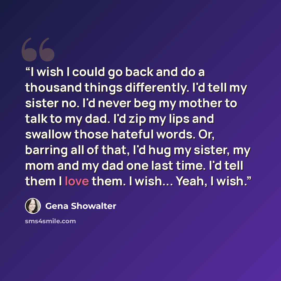 “I wish I could go back and do a thousand things differently. I'd tell my sister no. I'd never beg my mother to talk to my dad. I'd zip my lips and swallow those hateful words. Or, barring all of that, I'd hug my sister, my mom and my dad one last time. I'd tell them I love them. I wish... Yeah, I…” quote by Gena Showalter