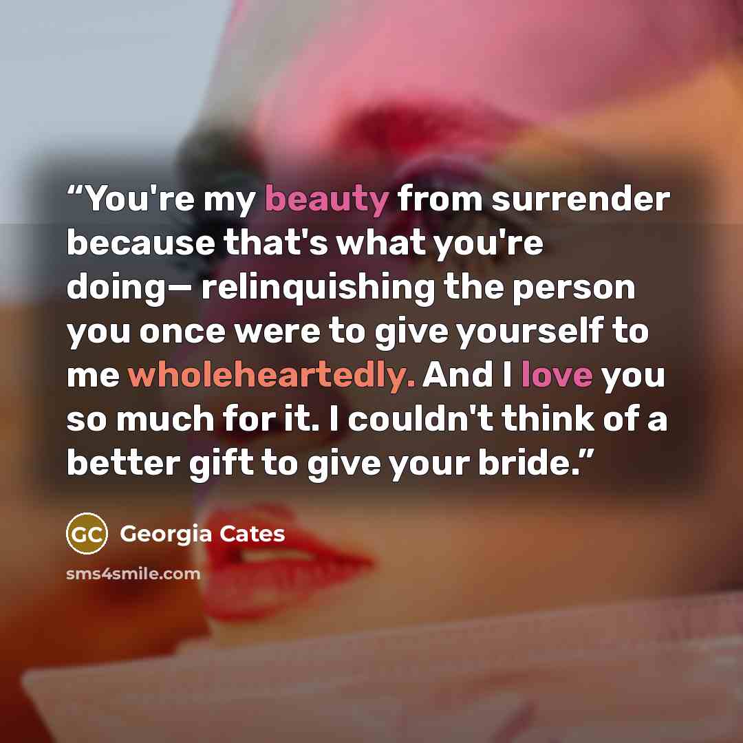 “You're my beauty from surrender because that's what you're doing— relinquishing the person you once were to give yourself to me wholeheartedly. And I love you so much for it. I couldn't think of a better gift to give your bride.” quote by Georgia Cates