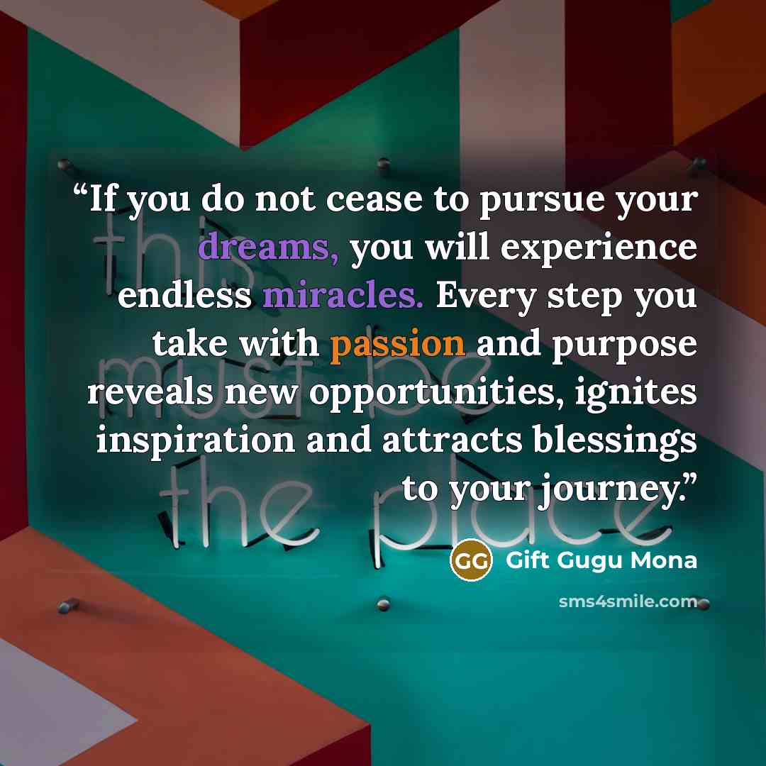“If you do not cease to pursue your dreams, you will experience endless miracles. Every step you take with passion and purpose reveals new opportunities, ignites inspiration and attracts blessings to your journey.” quote by Gift Gugu Mona