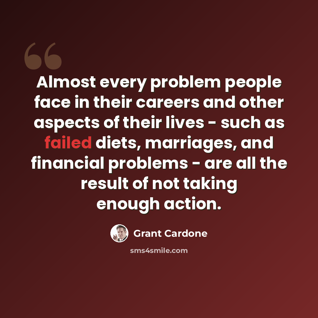“Almost every problem people face in their careers and other aspects of their lives - such as failed diets, marriages, and financial problems - are all the result of not taking enough action.” quote by Grant Cardone