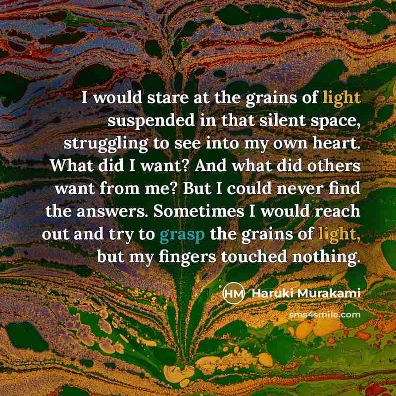 “I would stare at the grains of light suspended in that silent space, struggling to see into my own heart. What did I want? And what did others want from me? But I could never find the answers. Sometimes I would reach out and try to grasp the grains of light, but my fingers touched nothing.” quote by Haruki Murakami