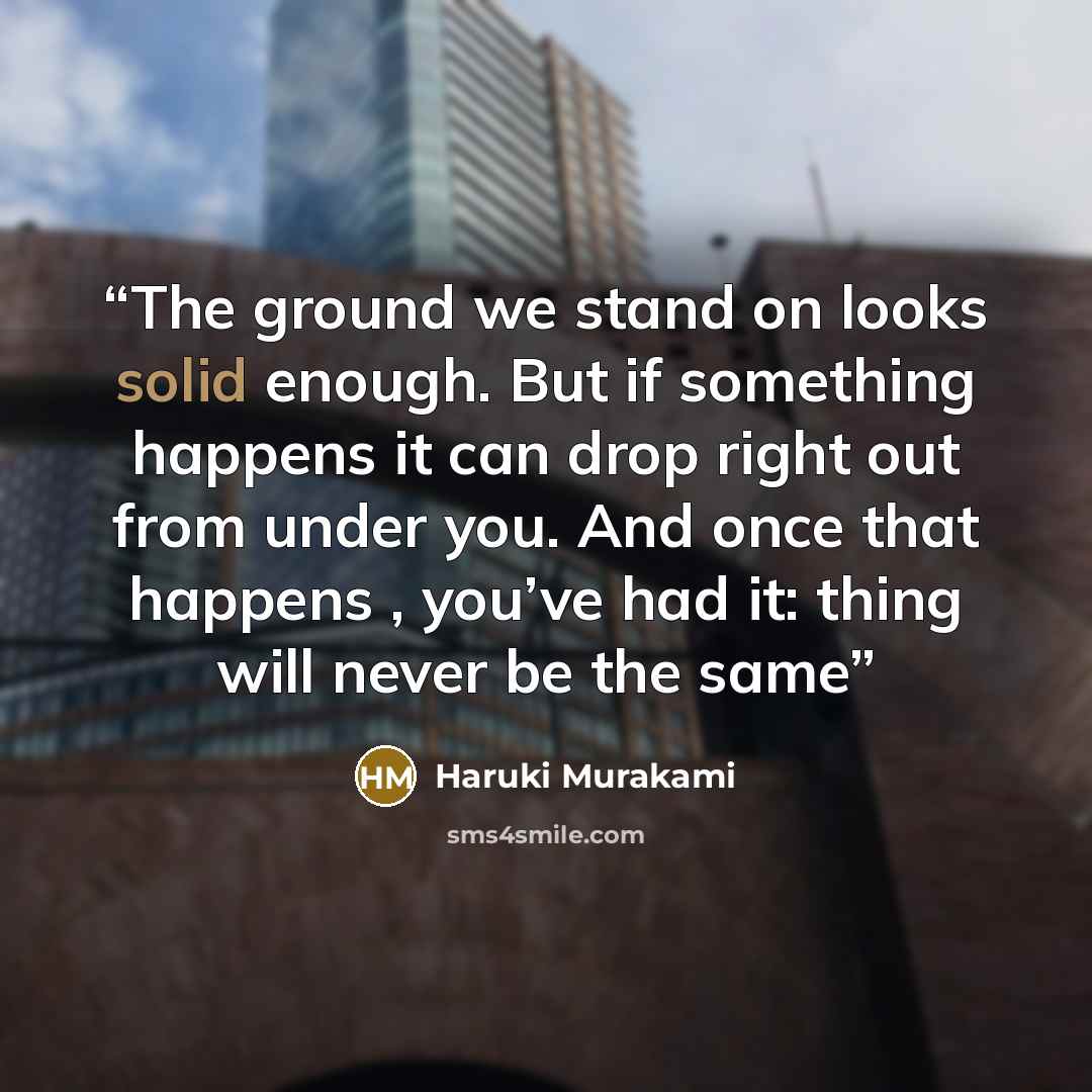 “The ground we stand on looks solid enough. But if something happens it can drop right out from under you. And once that happens , you’ve had it: thing will never be the same” quote by Haruki Murakami