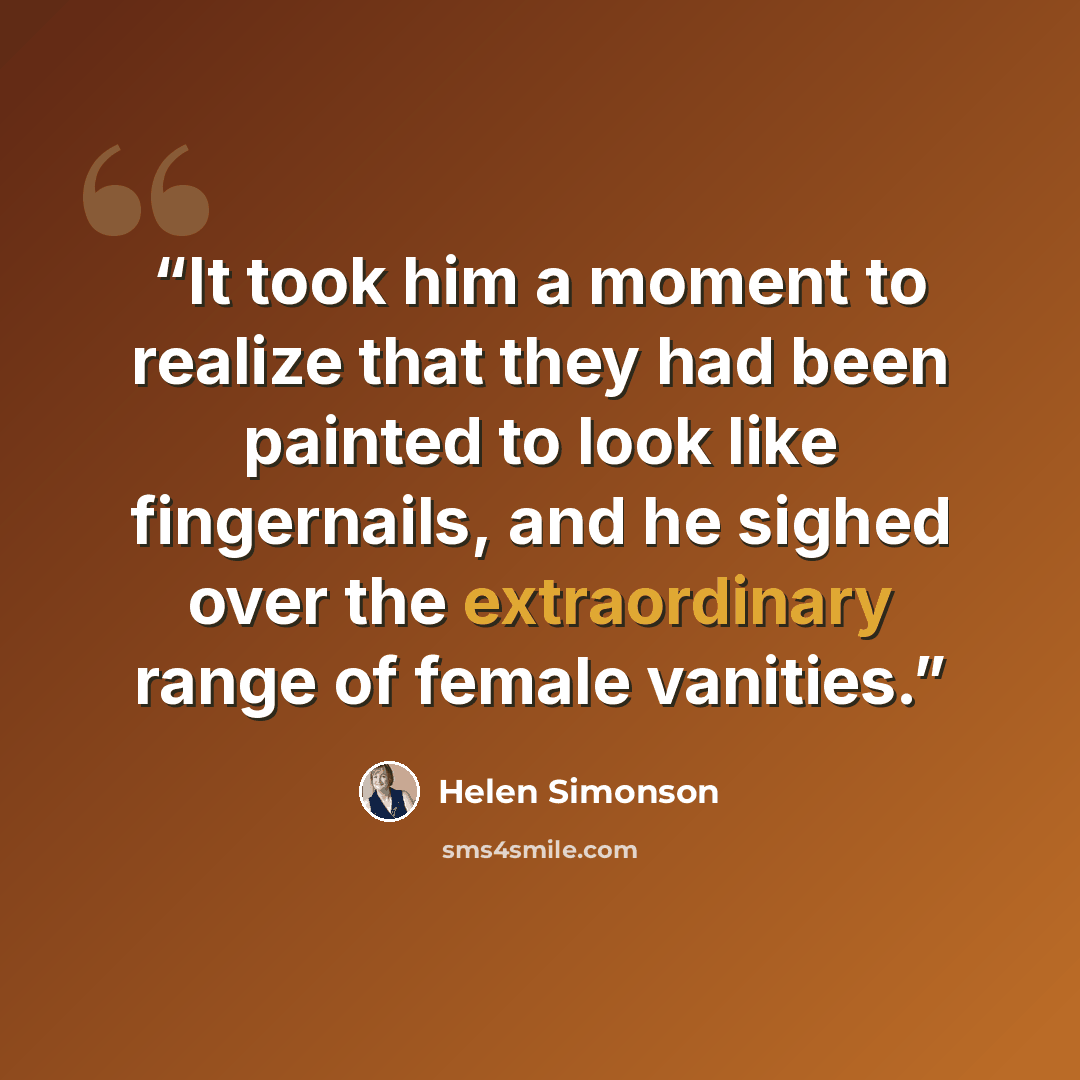 “It took him a moment to realize that they had been painted to look like fingernails, and he sighed over the extraordinary range of female vanities.” quote by Helen Simonson