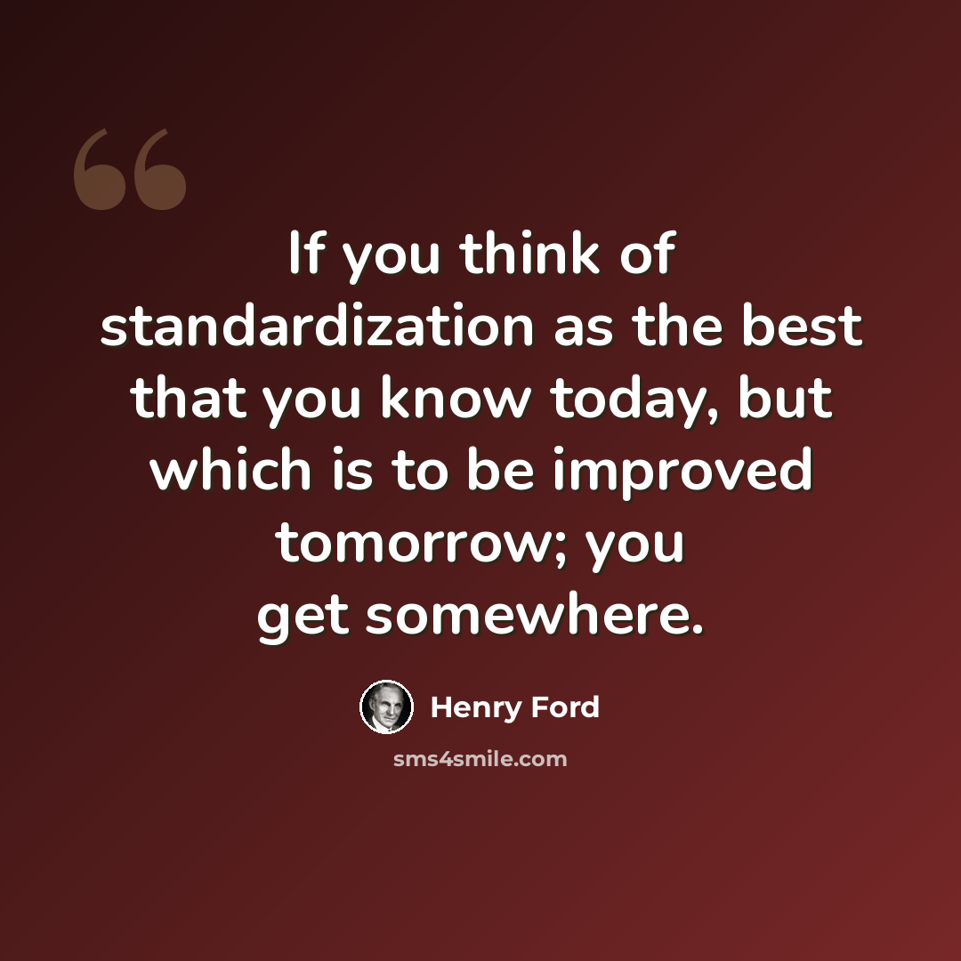 “If you think of standardization as the best that you know today, but which is to be improved tomorrow; you get somewhere.” quote by Henry Ford