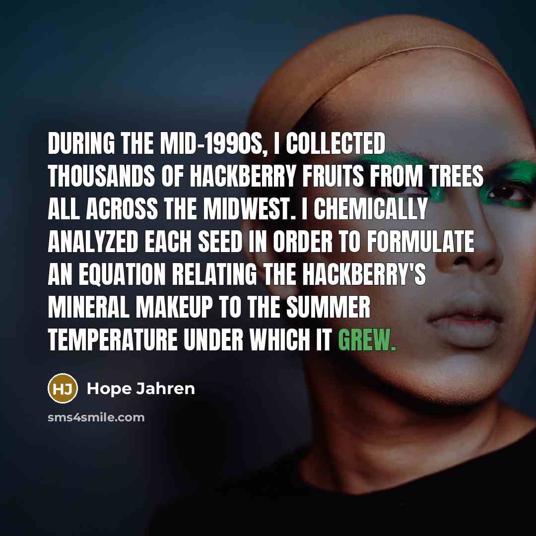“During the mid-1990s, I collected thousands of hackberry fruits from trees all across the Midwest. I chemically analyzed each seed in order to formulate an equation relating the hackberry's mineral makeup to the summer temperature under which it grew.” quote by Hope Jahren