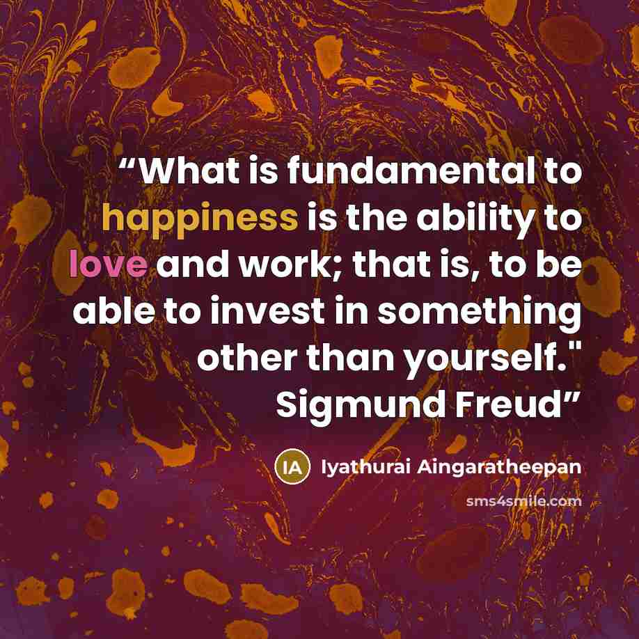 “What is fundamental to happiness is the ability to love and work; that is, to be able to invest in something other than yourself." Sigmund Freud” quote by Iyathurai Aingaratheepan