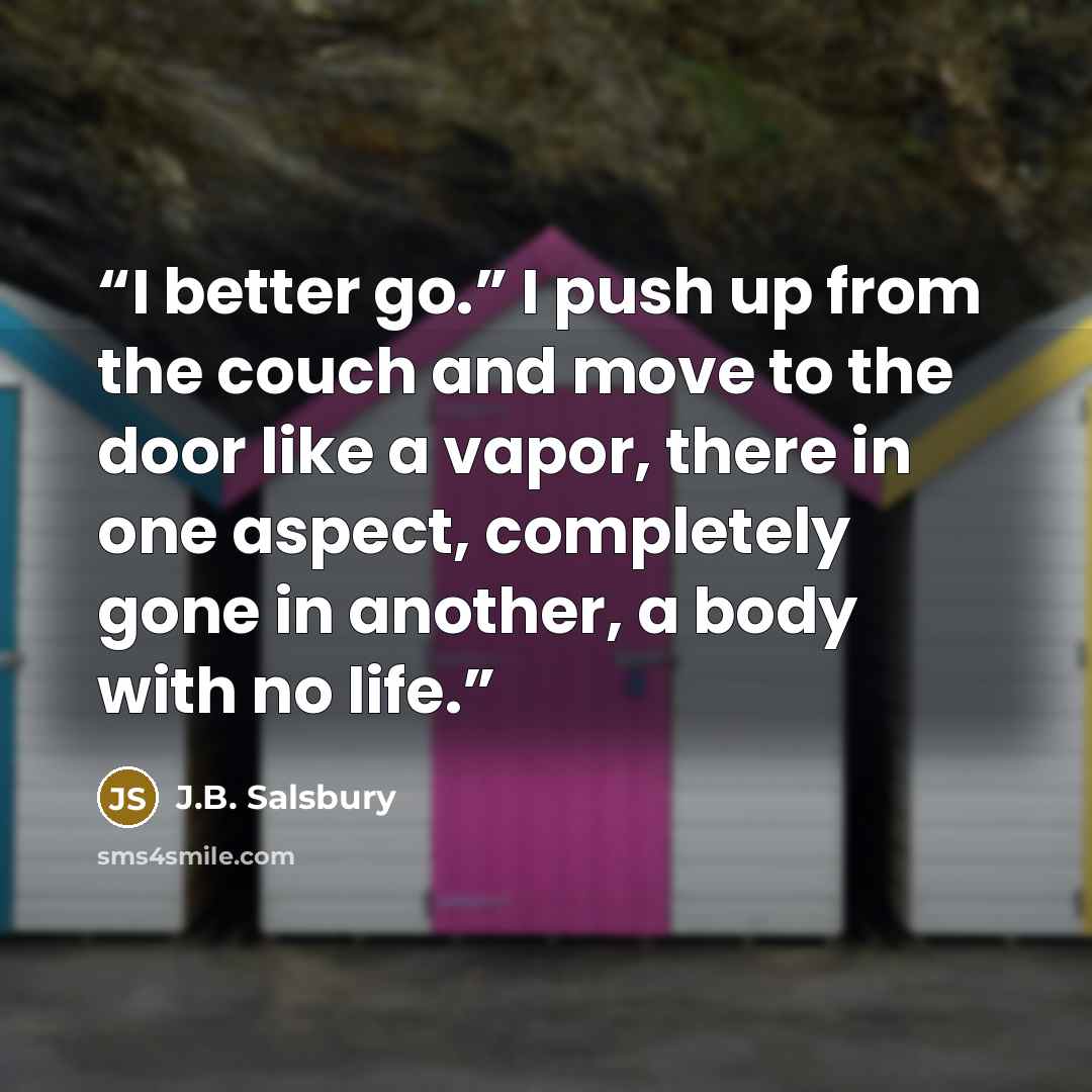 “I better go.” I push up from the couch and move to the door like a vapor, there in one aspect, completely gone in another, a body with no life.” quote by J.B. Salsbury