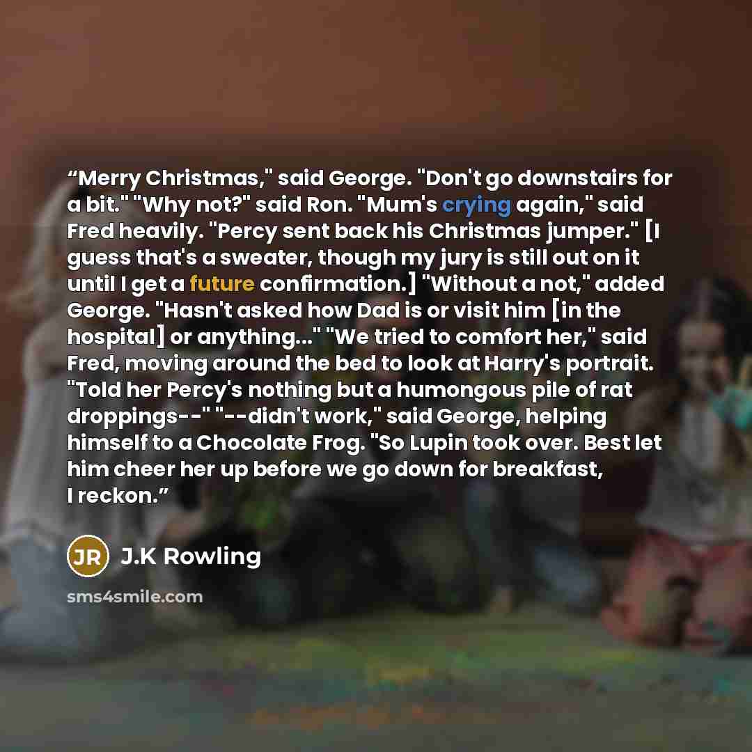 “Merry Christmas," said George. "Don't go downstairs for a bit." "Why not?" said Ron. "Mum's crying again," said Fred heavily. "Percy sent back his Christmas jumper." [I guess that's a sweater, though my jury is still out on it until I get a future confirmation.] "Without a not," added George…” quote by J.K Rowling