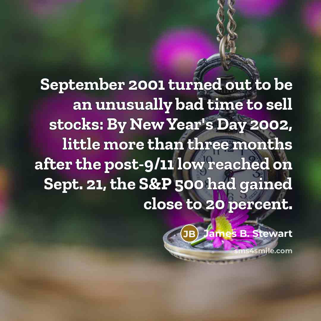 “September 2001 turned out to be an unusually bad time to sell stocks: By New Year's Day 2002, little more than three months after the post-9/11 low reached on Sept. 21, the S&P 500 had gained close to 20 percent.” quote by James B. Stewart