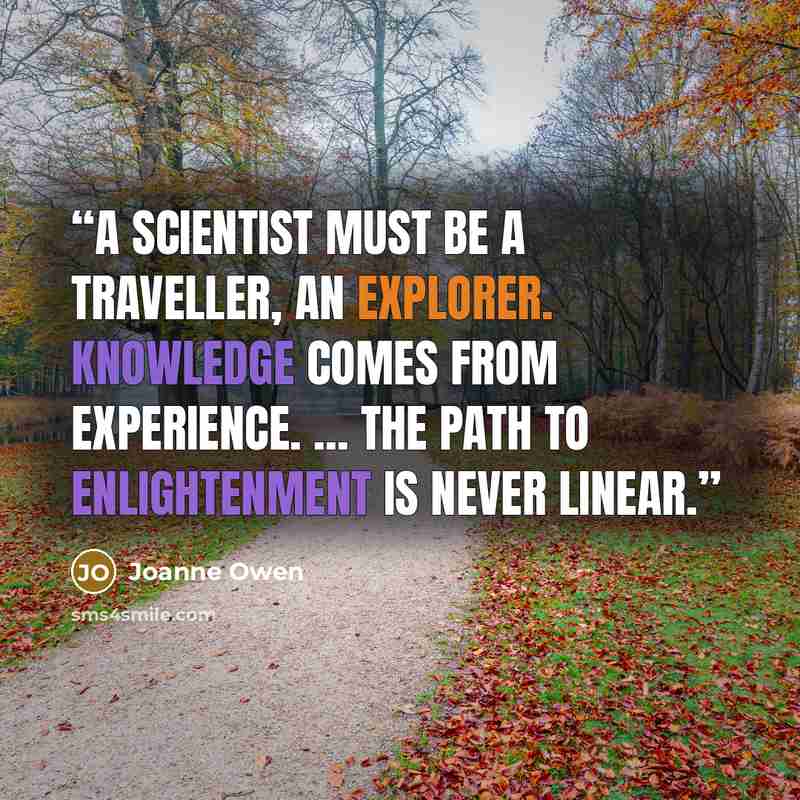 “A scientist must be a traveller, an explorer. Knowledge comes from experience. ... The path to enlightenment is never linear.” quote by Joanne Owen