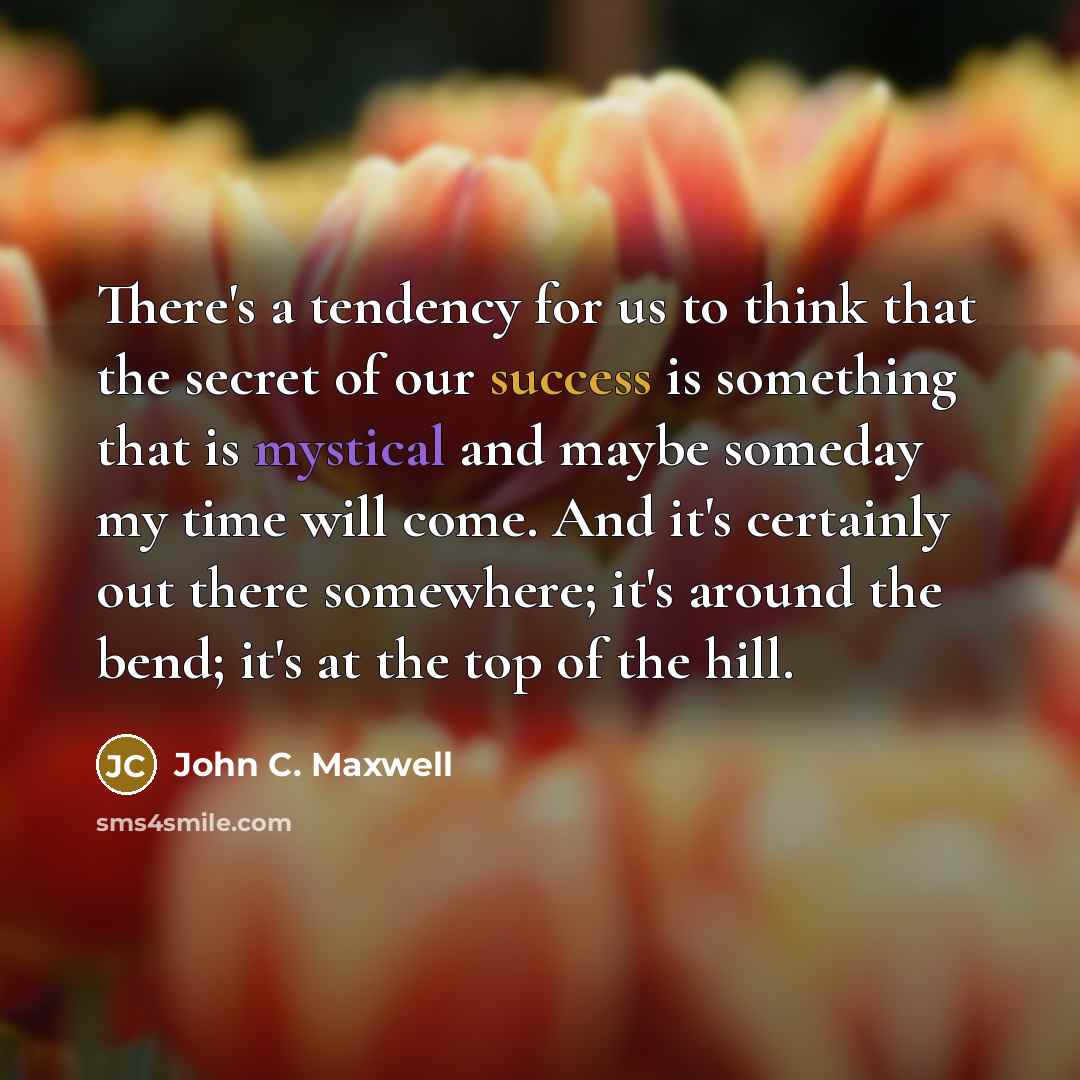 “There's a tendency for us to think that the secret of our success is something that is mystical and maybe someday my time will come. And it's certainly out there somewhere; it's around the bend; it's at the top of the hill.” quote by John C. Maxwell