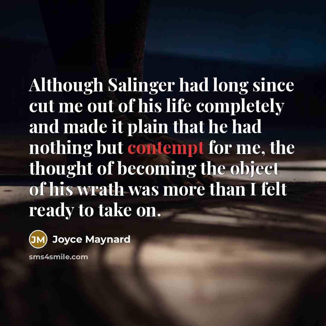 “Although Salinger had long since cut me out of his life completely and made it plain that he had nothing but contempt for me, the thought of becoming the object of his wrath was more than I felt ready to take on.” quote by Joyce Maynard