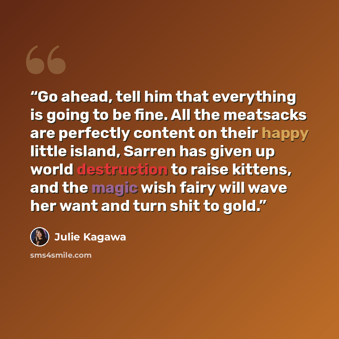“Go ahead, tell him that everything is going to be fine. All the meatsacks are perfectly content on their happy little island, Sarren has given up world destruction to raise kittens, and the magic wish fairy will wave her want and turn shit to gold.” quote by Julie Kagawa