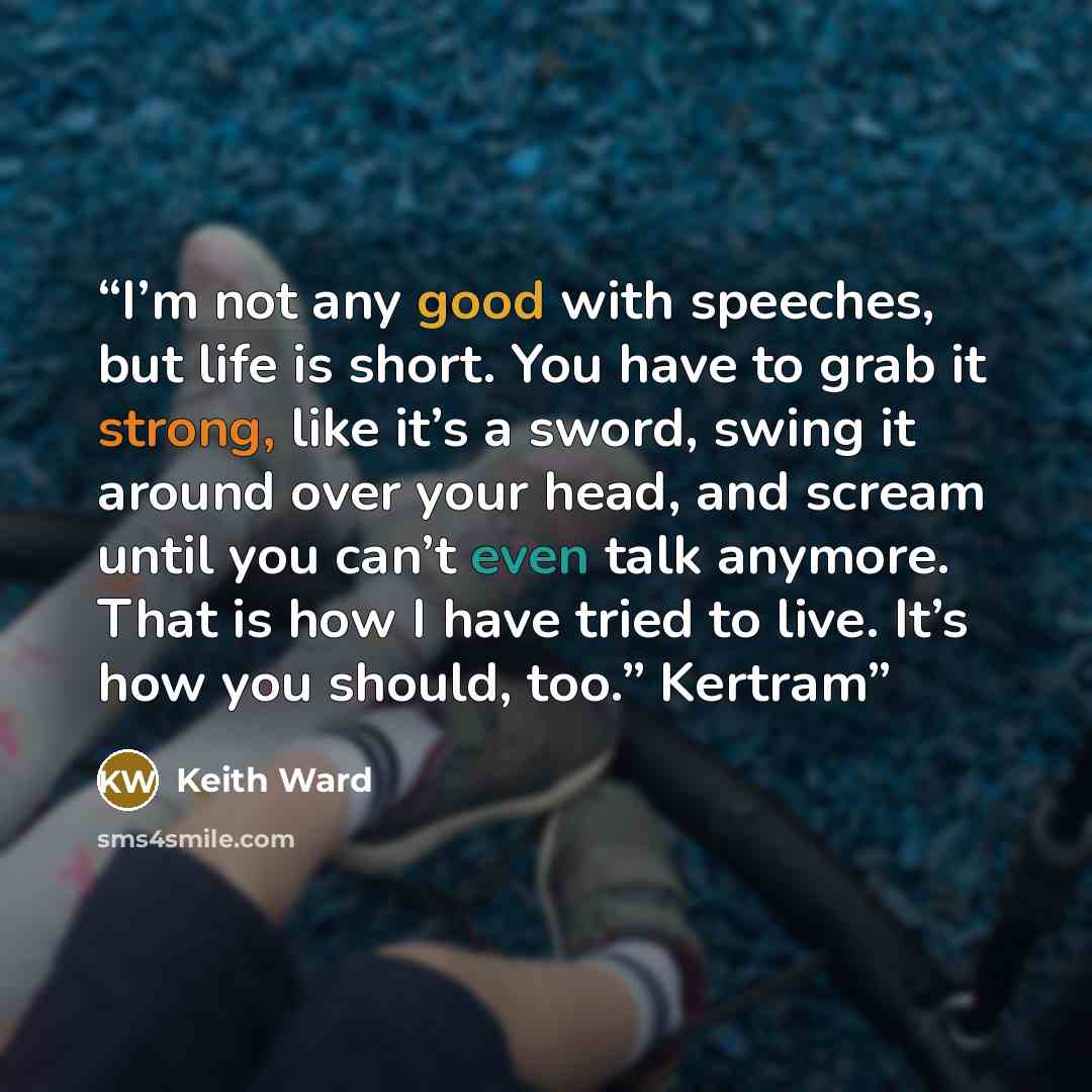 “I’m not any good with speeches, but life is short. You have to grab it strong, like it’s a sword, swing it around over your head, and scream until you can’t even talk anymore. That is how I have tried to live. It’s how you should, too.” Kertram” quote by Keith Ward