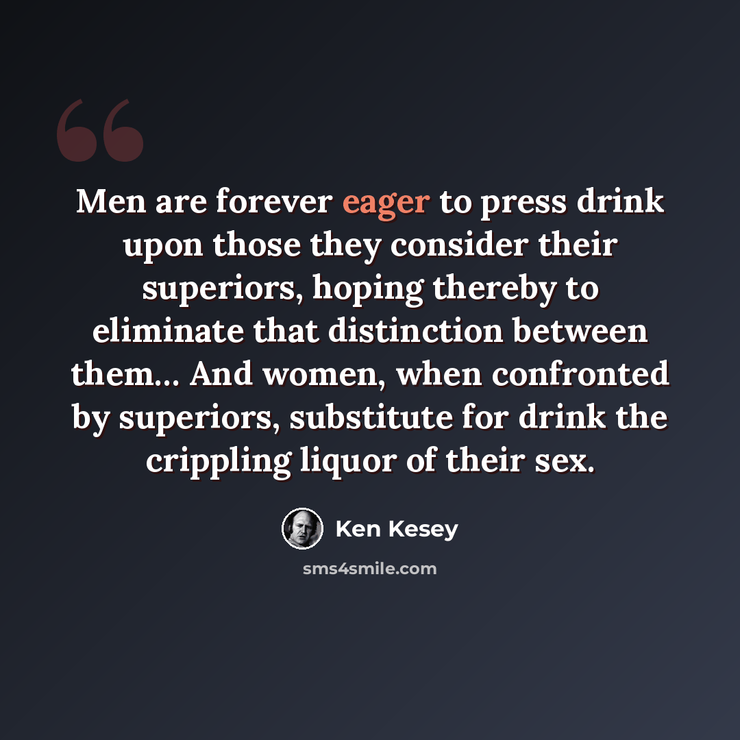 “Men are forever eager to press drink upon those they consider their superiors, hoping thereby to eliminate that distinction between them… And women, when confronted by superiors, substitute for drink the crippling liquor of their sex.” quote by Ken Kesey