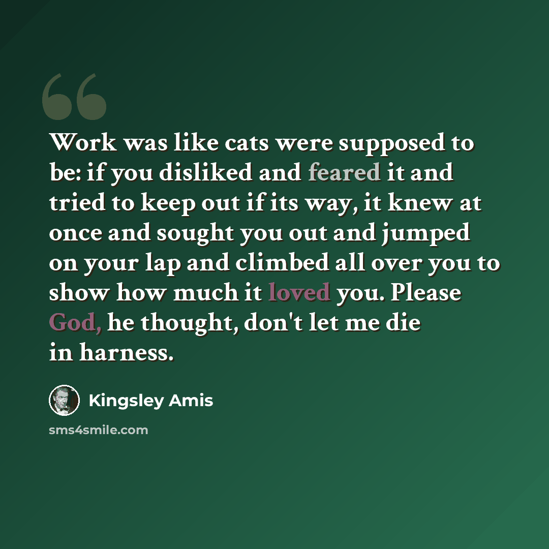 “Work was like cats were supposed to be: if you disliked and feared it and tried to keep out if its way, it knew at once and sought you out and jumped on your lap and climbed all over you to show how much it loved you. Please God, he thought, don't let me die in harness.” quote by Kingsley Amis