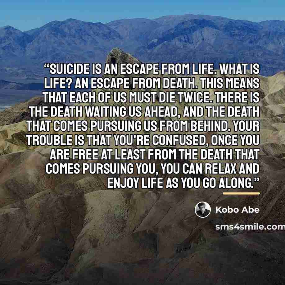 “Suicide is an escape from life. What is life? An escape from death. This means that each of us must die twice. There is the death waiting us ahead, and the death that comes pursuing us from behind. Your trouble is that you're confused, Once you are free at least from the death that comes pursuing…” quote by Kōbō Abe