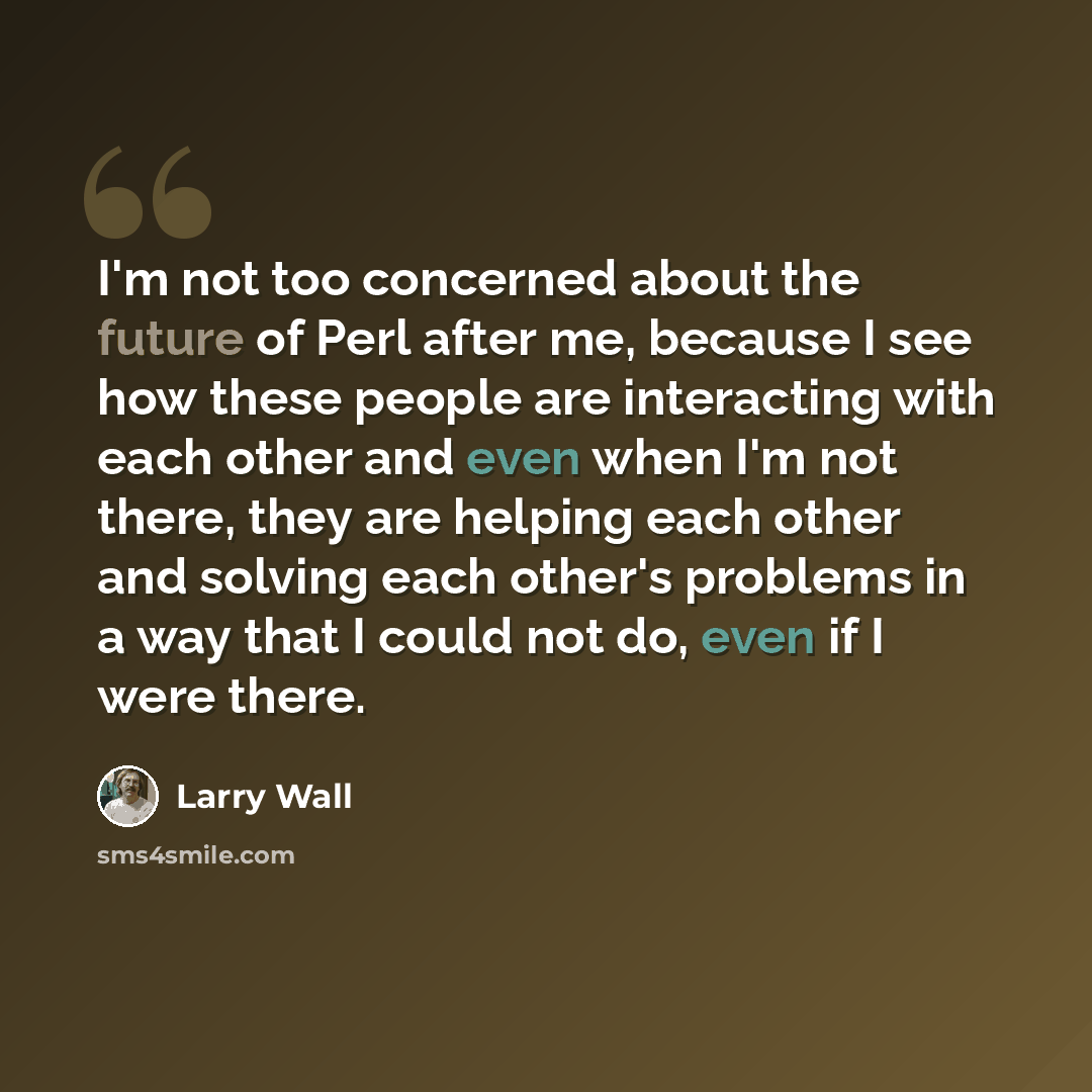 “I'm not too concerned about the future of Perl after me, because I see how these people are interacting with each other and even when I'm not there, they are helping each other and solving each other's problems in a way that I could not do, even if I were there.” quote by Larry Wall