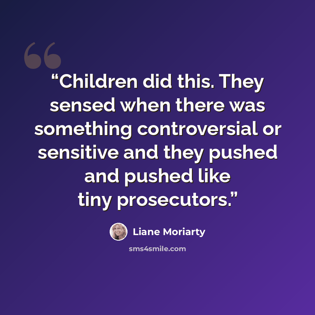 “Children did this. They sensed when there was something controversial or sensitive and they pushed and pushed like tiny prosecutors.” quote by Liane Moriarty