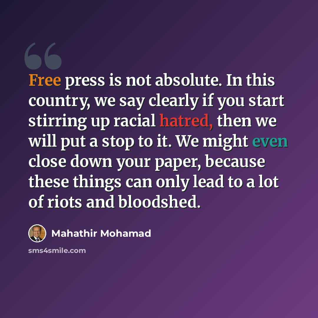 “Free press is not absolute. In this country, we say clearly if you start stirring up racial hatred, then we will put a stop to it. We might even close down your paper, because these things can only lead to a lot of riots and bloodshed.” quote by Mahathir Mohamad