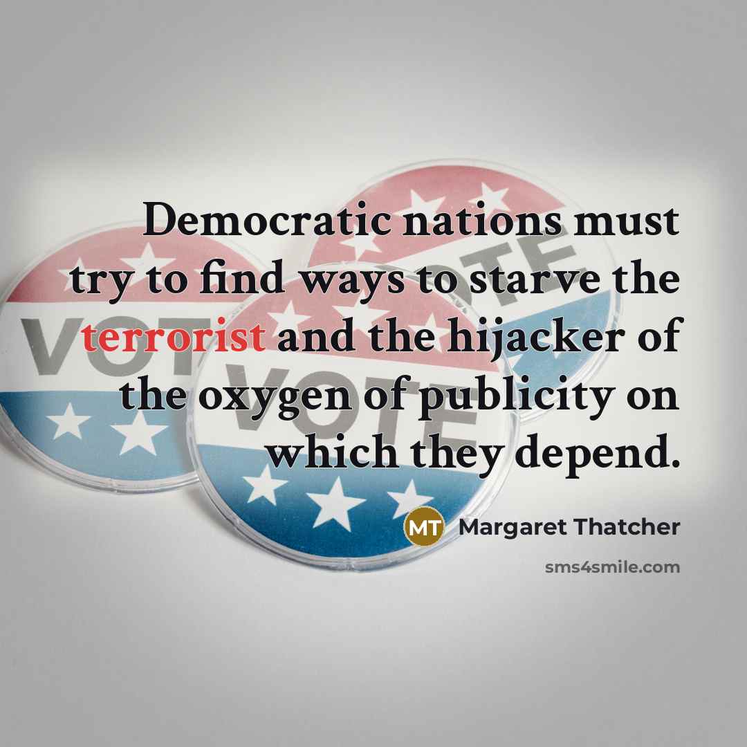 “Democratic nations must try to find ways to starve the terrorist and the hijacker of the oxygen of publicity on which they depend.” quote by Margaret Thatcher