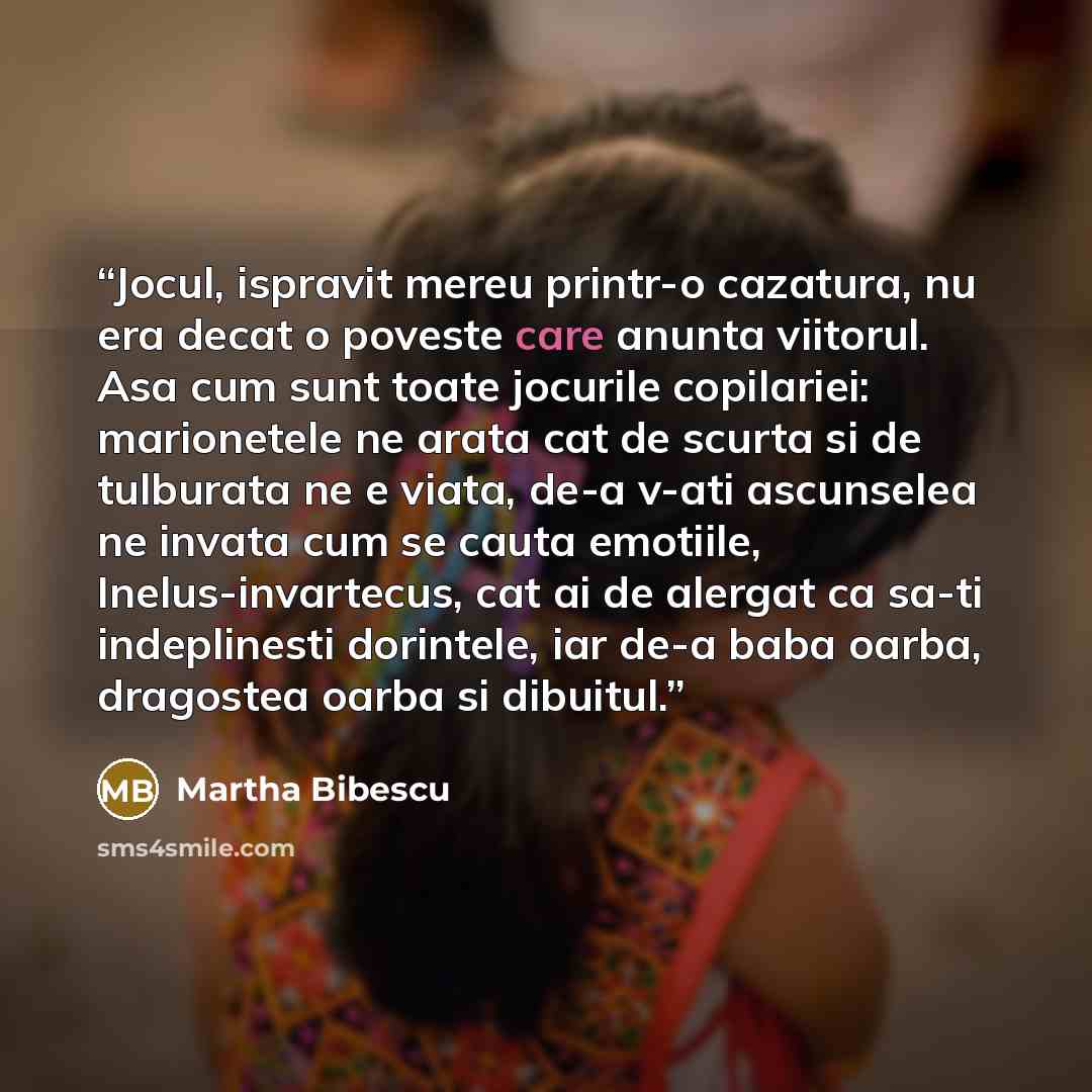 “Jocul, ispravit mereu printr-o cazatura, nu era decat o poveste care anunta viitorul. Asa cum sunt toate jocurile copilariei: marionetele ne arata cat de scurta si de tulburata ne e viata, de-a v-ati ascunselea ne invata cum se cauta emotiile, Inelus-invartecus, cat ai de alergat ca sa-ti…” quote by Martha Bibescu