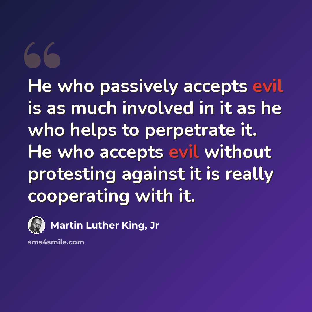 “He who passively accepts evil is as much involved in it as he who helps to perpetrate it. He who accepts evil without protesting against it is really cooperating with it.” quote by Martin Luther King, Jr