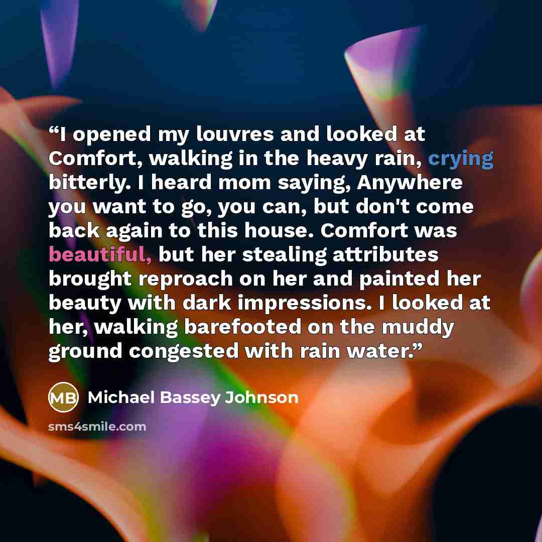 “I opened my louvres and looked at Comfort, walking in the heavy rain, crying bitterly. I heard mom saying, Anywhere you want to go, you can, but don't come back again to this house. Comfort was beautiful, but her stealing attributes brought reproach on her and painted her beauty with dark…” quote by Michael Bassey Johnson