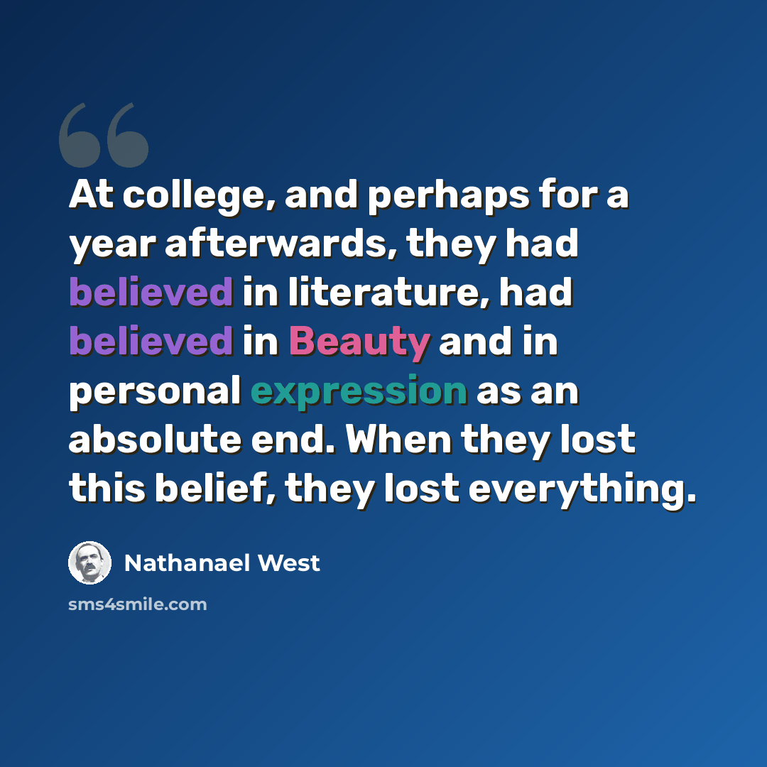 “At college, and perhaps for a year afterwards, they had believed in literature, had believed in Beauty and in personal expression as an absolute end. When they lost this belief, they lost everything.” quote by Nathanael West