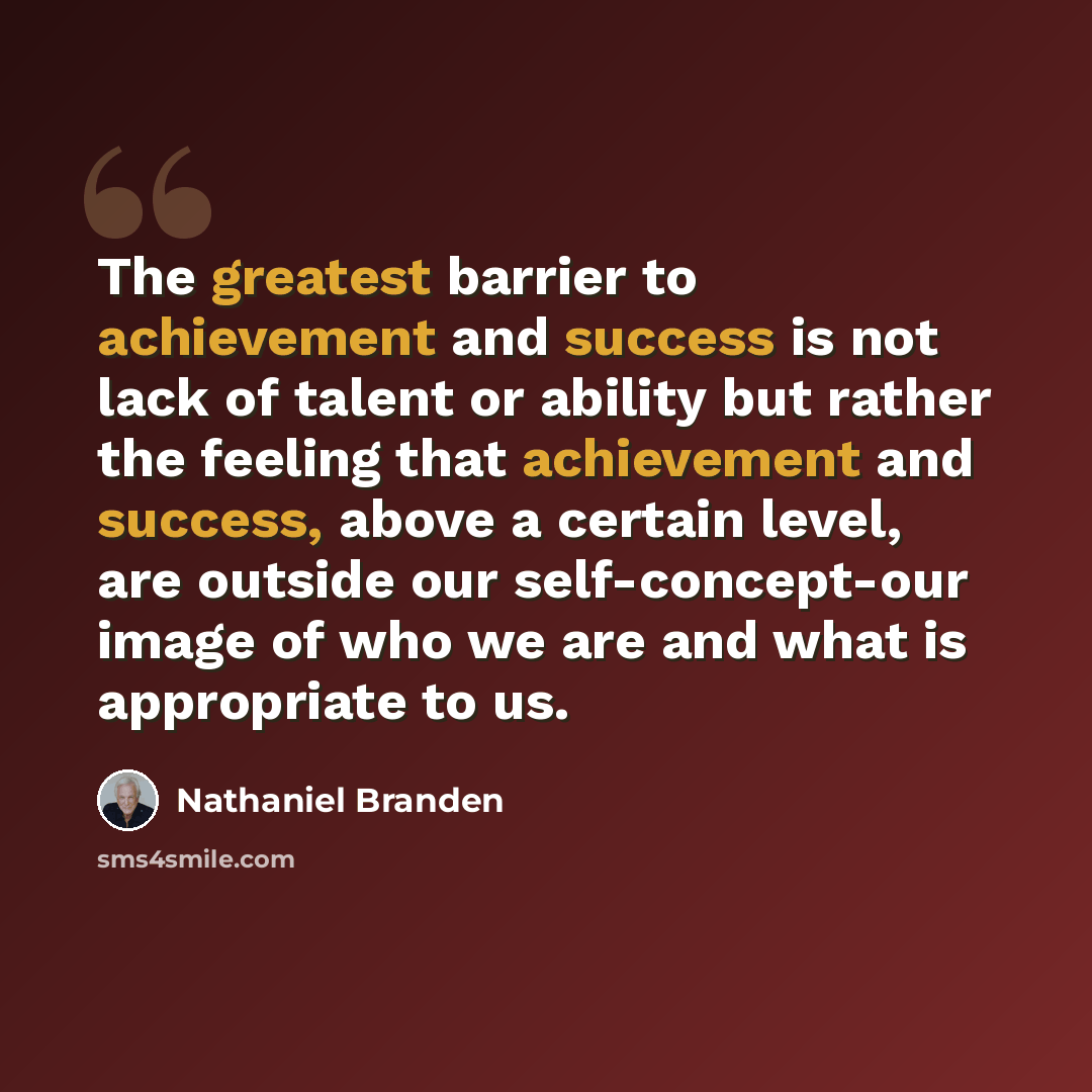 “The greatest barrier to achievement and success is not lack of talent or ability but rather the feeling that achievement and success, above a certain level, are outside our self-concept-our image of who we are and what is appropriate to us.” quote by Nathaniel Branden
