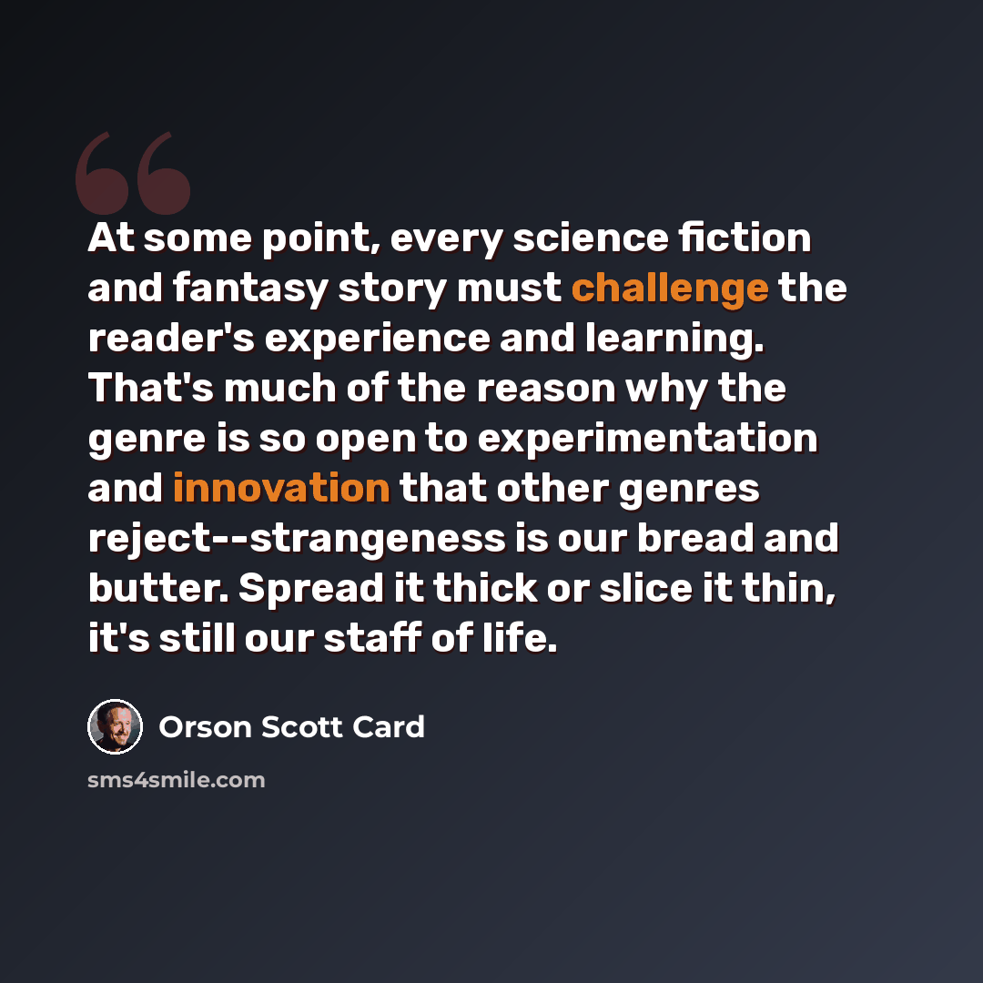“At some point, every science fiction and fantasy story must challenge the reader's experience and learning. That's much of the reason why the genre is so open to experimentation and innovation that other genres reject--strangeness is our bread and butter. Spread it thick or slice it thin, it's…” quote by Orson Scott Card