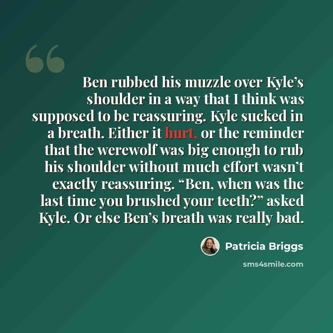 “Ben rubbed his muzzle over Kyle’s shoulder in a way that I think was supposed to be reassuring. Kyle sucked in a breath. Either it hurt, or the reminder that the werewolf was big enough to rub his shoulder without much effort wasn’t exactly reassuring. “Ben, when was the last time you brushed your…” quote by Patricia Briggs