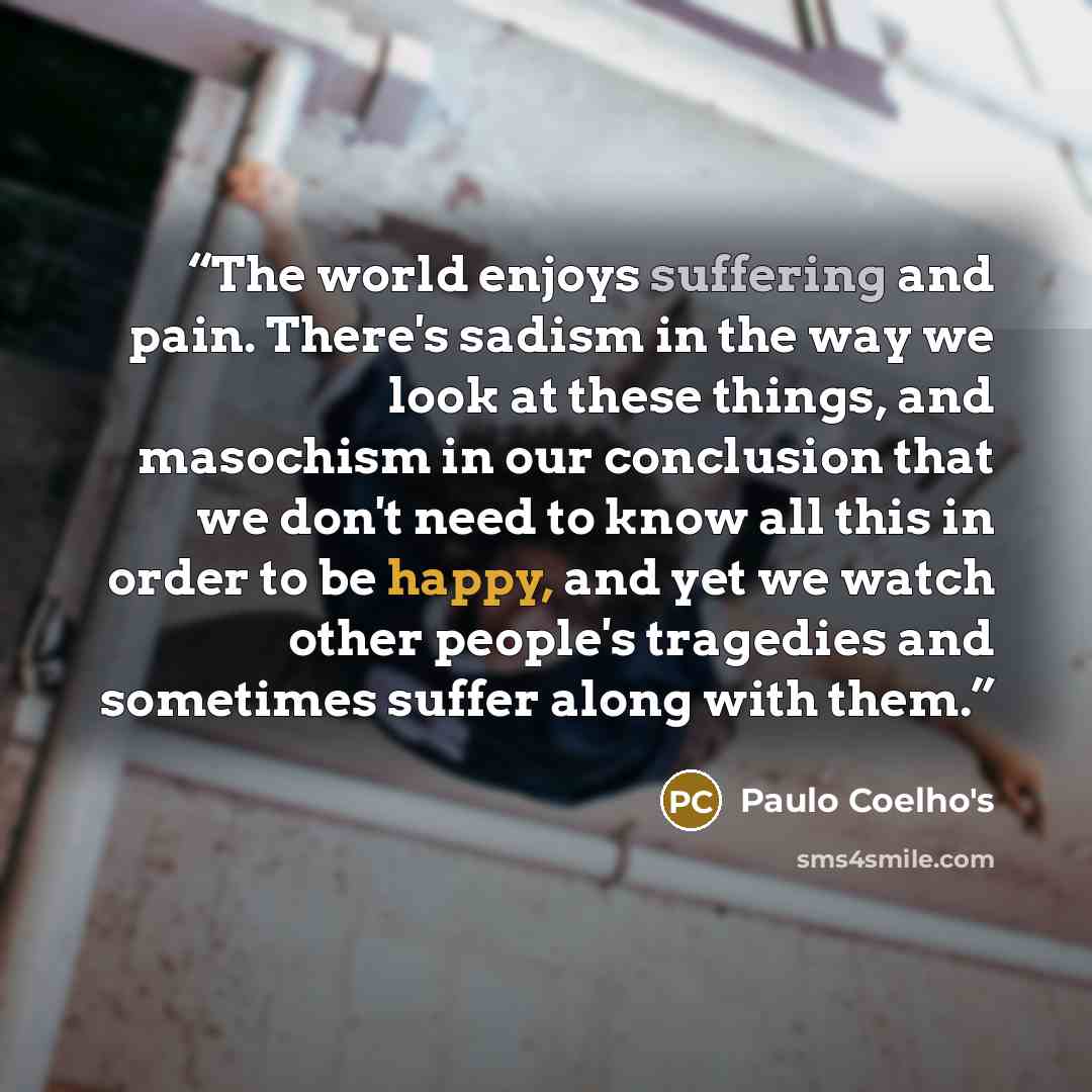 “The world enjoys suffering and pain. There's sadism in the way we look at these things, and masochism in our conclusion that we don't need to know all this in order to be happy, and yet we watch other people's tragedies and sometimes suffer along with them.” quote by Paulo Coelho's