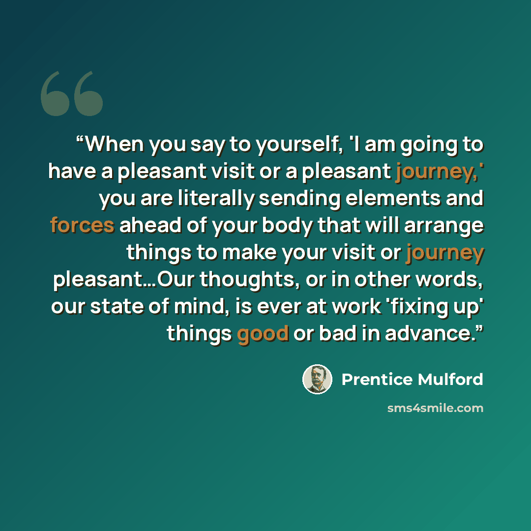 “When you say to yourself, 'I am going to have a pleasant visit or a pleasant journey,' you are literally sending elements and forces ahead of your body that will arrange things to make your visit or journey pleasant…Our thoughts, or in other words, our state of mind, is ever at work 'fixing up'…” quote by Prentice Mulford