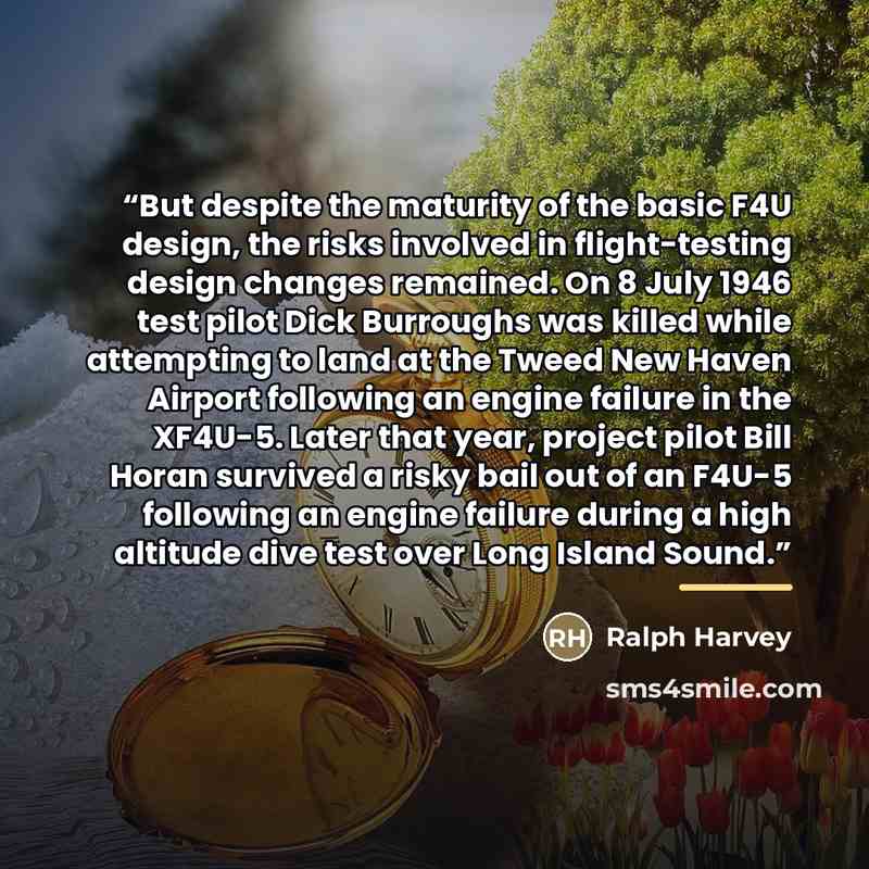 “But despite the maturity of the basic F4U design, the risks involved in flight-testing design changes remained. On 8 July 1946 test pilot Dick Burroughs was killed while attempting to land at the Tweed New Haven Airport following an engine failure in the XF4U-5. Later that year, project pilot Bill…” quote by Ralph Harvey