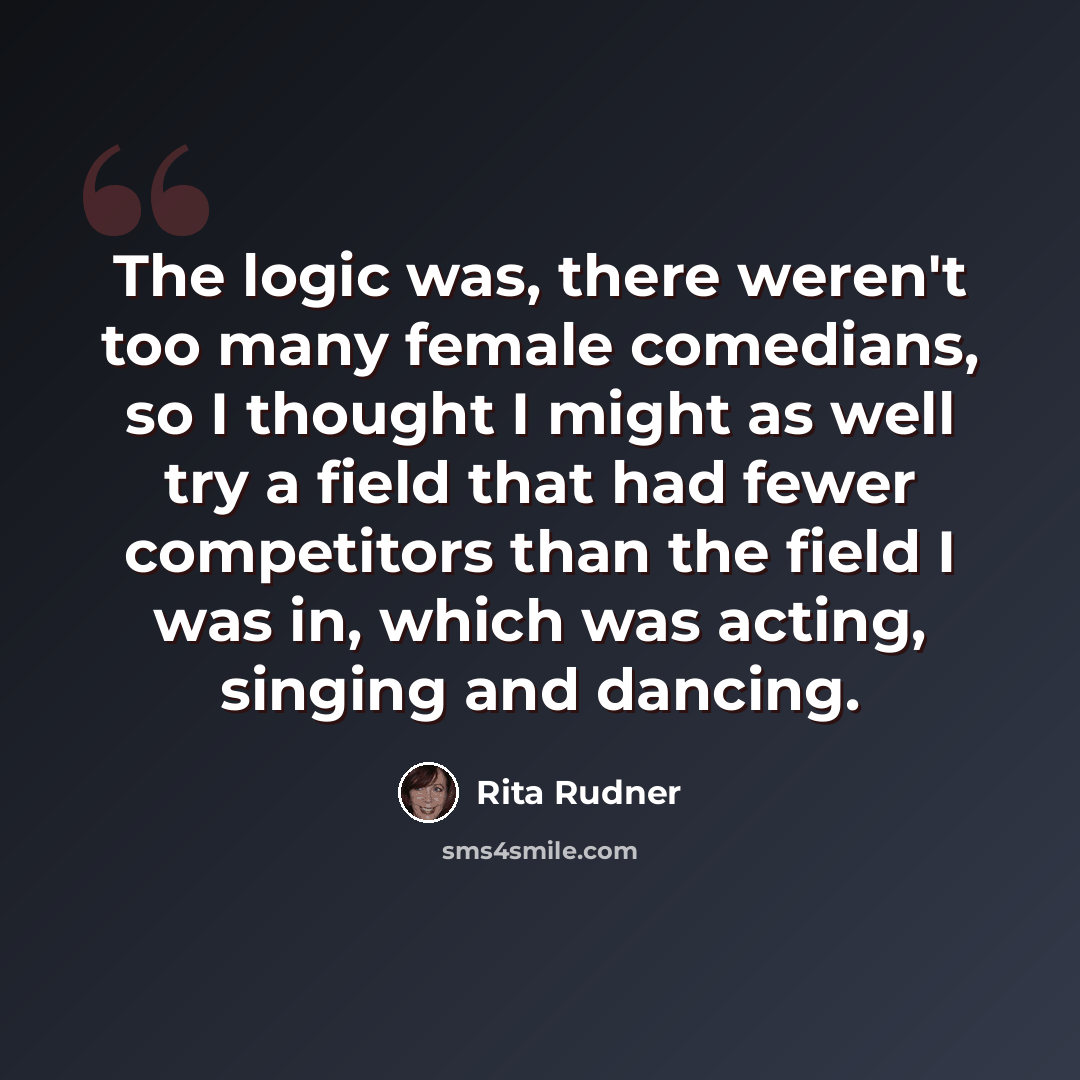 “The logic was, there weren't too many female comedians, so I thought I might as well try a field that had fewer competitors than the field I was in, which was acting, singing and dancing.” quote by Rita Rudner
