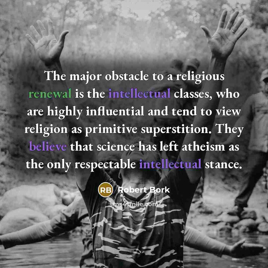 “The major obstacle to a religious renewal is the intellectual classes, who are highly influential and tend to view religion as primitive superstition. They believe that science has left atheism as the only respectable intellectual stance.” quote by Robert Bork