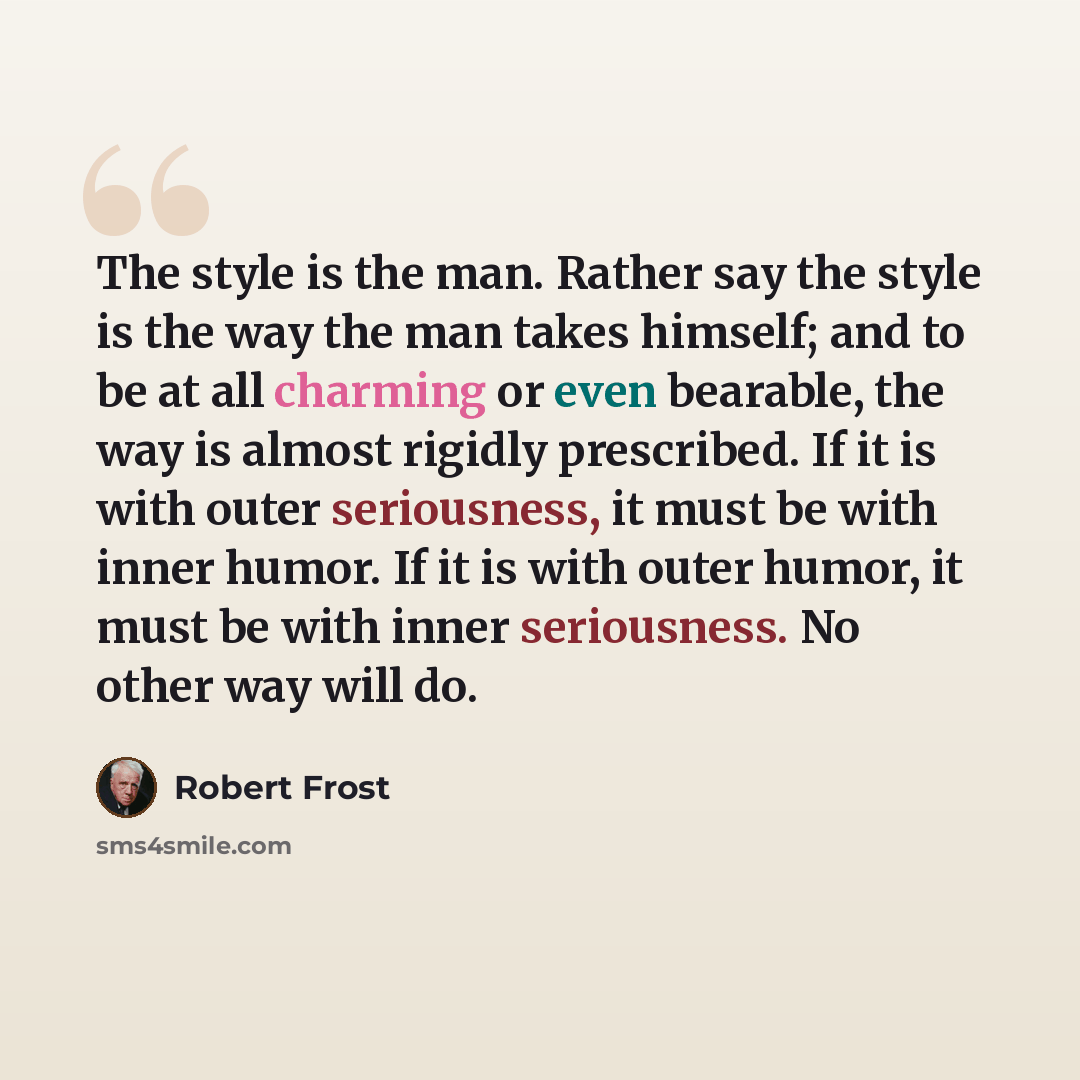 “The style is the man. Rather say the style is the way the man takes himself; and to be at all charming or even bearable, the way is almost rigidly prescribed. If it is with outer seriousness, it must be with inner humor. If it is with outer humor, it must be with inner seriousness. No other way…” quote by Robert Frost