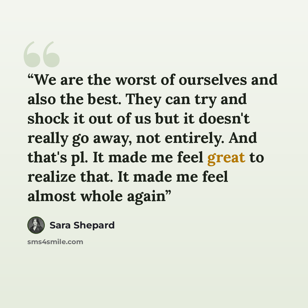 “We are the worst of ourselves and also the best. They can try and shock it out of us but it doesn't really go away, not entirely. And that's pl. It made me feel great to realize that. It made me feel almost whole again” quote by Sara Shepard